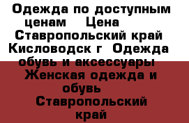 Одежда по доступным ценам  › Цена ­ 550 - Ставропольский край, Кисловодск г. Одежда, обувь и аксессуары » Женская одежда и обувь   . Ставропольский край